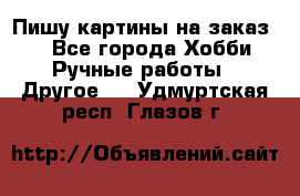  Пишу картины на заказ.  - Все города Хобби. Ручные работы » Другое   . Удмуртская респ.,Глазов г.